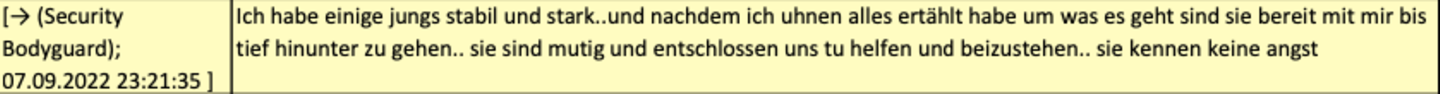 Anfang September 2022 meldet einer der Brüder, er habe jetzt "stabile Jungs" organisiert, die bereit seien, mit ihm "tief hinunter zu gehen".