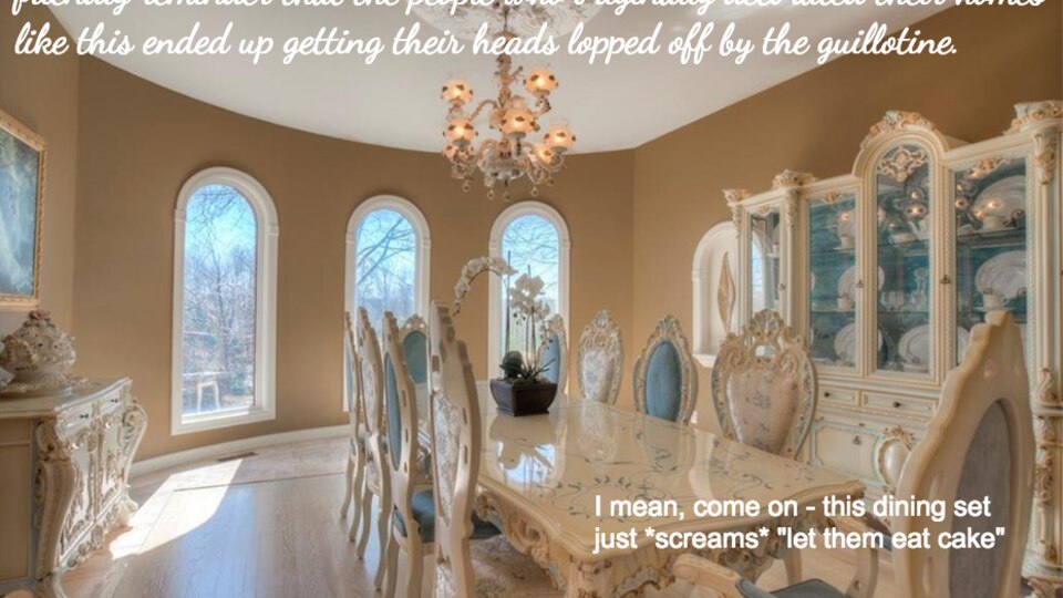 McMansion Hell: Zum "Royal Dining Room" schreibt sie: Vergesst nicht, dass alle, die sich im Original so eingerichtet haben, auf der Guillotine endeten. Zum "Royal Dining Room" schreibt sie: Vergesst nicht, dass alle, die sich im Original so eingerichtet haben, auf der Guillotine endeten.