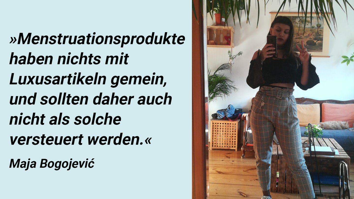 Influencerin Maja Bogojević      "Als Menstruierende sehe ich mich ständig mit unangenehmen Dingen konfrontiert: Schmerzen. Stigmata. Blut. Als wäre das nicht genug, geben Menstruierende im Leben zusätzlich dann auch noch knapp 21.700 Euro - einundzwanzigtausendsiebenhundert (!) Euro - aufgrund ihrer Menstruation aus. Dass dies für mich kein Luxus ist, zeigt dass ich mit diesem Geld liebend gerne andere Dinge kaufen würde als Schmerztabletten und Menstruationsprodukte. Besonders als Person mit Endometriose und höllischen Schmerzen wünsche ich mir ständig, nicht zu menstruieren. Aber ein ermäßigter Steuersatz von 7 Prozent wäre auch schon ein guter Start. Menstruationsprodukte haben nichts mit Luxusartikeln gemein, und sollten daher auch nicht als solche versteuert werden. #keinluxus"